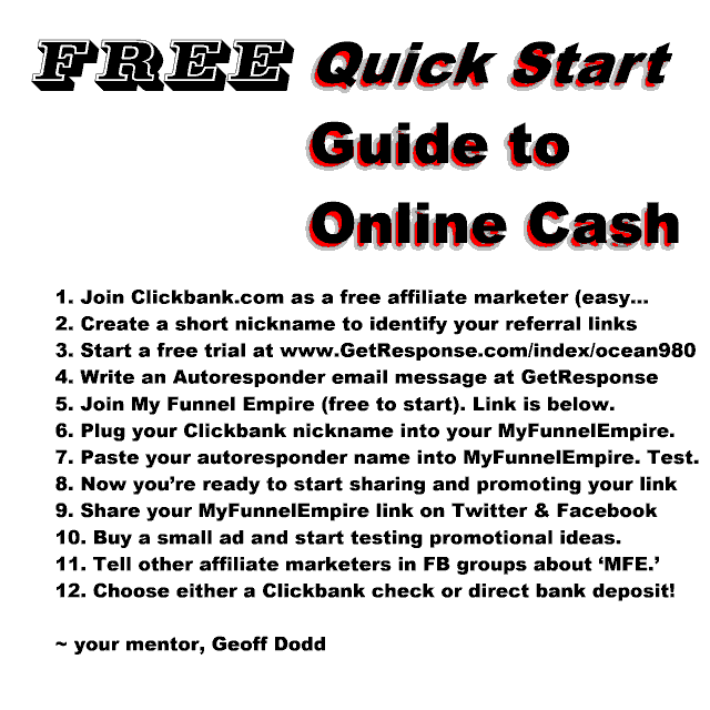 About the Quick Start Guide:  You can save time and triple your online income by following Geoff Dodd's specific steps in his acclaimed Success Formula. Step by step. Click here now to get started with My Funnel Empire that both earns you affiliate income while building your emailing list. Efficient and viral software powers this amazing MARKETING SYSTEM. Get our Quick Start Guide first.